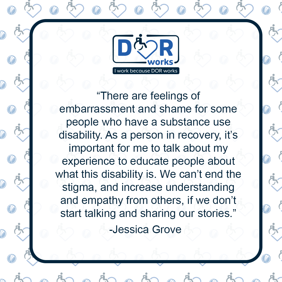 Quote graphic with an I Work Because DOR Works logo at the top of the graphic. The are smaller versions of the logo repeated on the background of the graphic like wallpaper. Text reads: There are feelings of embarrassment and shame for some people who have a substance use disability. As a person in recovery, it's important for me to talk about my experience to educate people about what this disability is. We can't end the stigma and increase understanding and empathy from others if we don't start talking and sharing our stories. -Jessica Grove